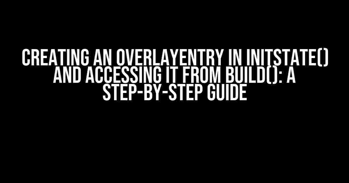 Creating an OverlayEntry in initState() and Accessing it from build(): A Step-by-Step Guide