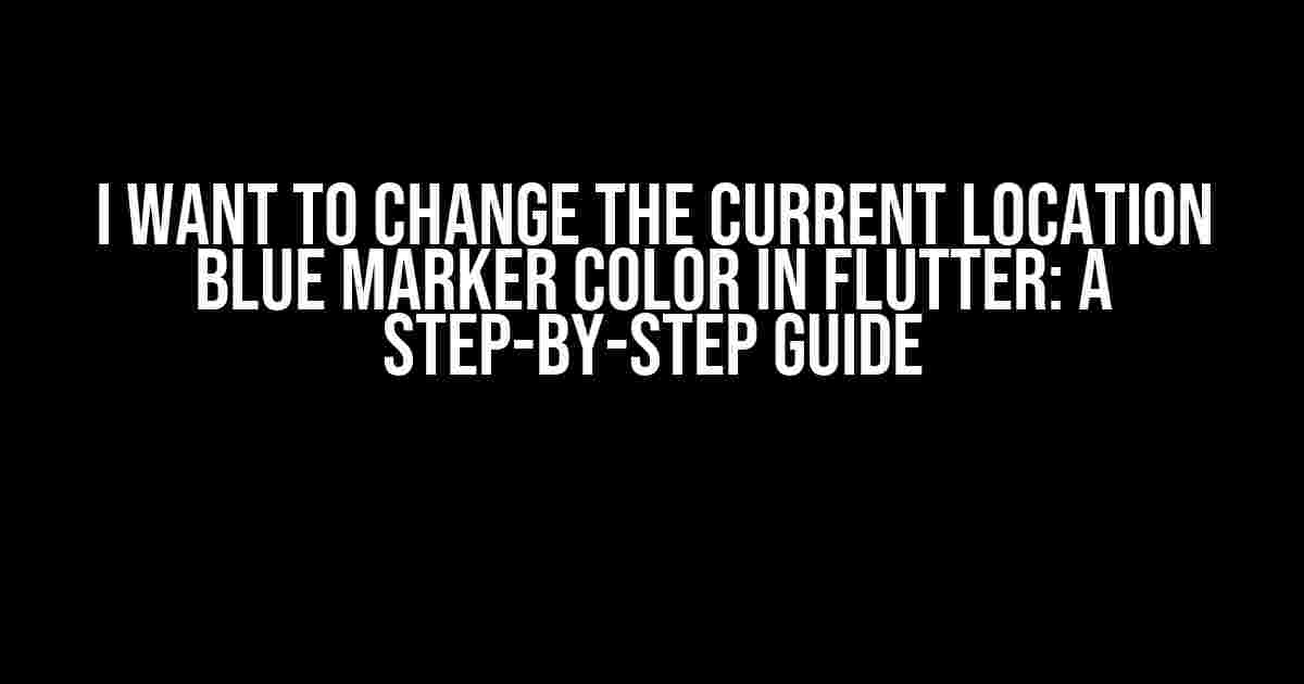 I Want to Change the Current Location Blue Marker Color in Flutter: A Step-by-Step Guide